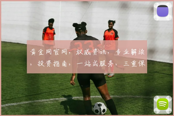 黄金网官网，权威资讯，专业解读，投资指南，一站式服务，三重保障，值得信赖