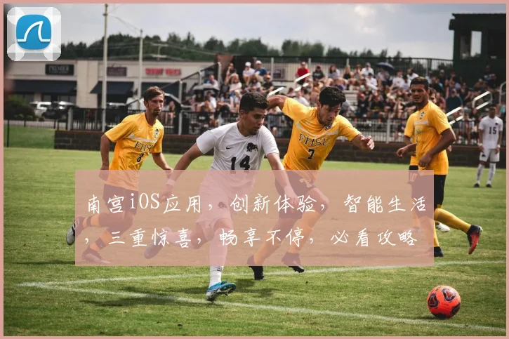 南宫iOS应用，创新体验，智能生活，三重惊喜，畅享不停，必看攻略，不容错过